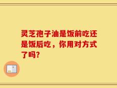 灵芝孢子油是饭前吃还是饭后吃，你用对方式了吗？