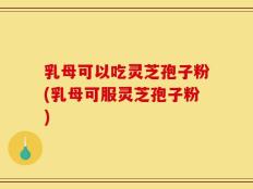 乳母可以吃灵芝孢子粉(乳母可服灵芝孢子粉)