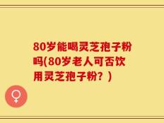 80岁能喝灵芝孢子粉吗(80岁老人可否饮用灵芝孢子粉？)