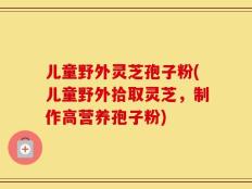 儿童野外灵芝孢子粉(儿童野外拾取灵芝，制作高营养孢子粉)