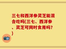 三七和西洋参灵芝能混合吃吗(三七、西洋参、灵芝可同时食用吗？)