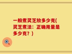一般煮灵芝放多少克(灵芝煮法：正确用量是多少克？)