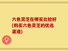 六色灵芝在哪买比较好(购买六色灵芝的优选渠道)