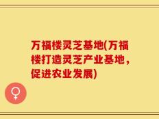 万福楼灵芝基地(万福楼打造灵芝产业基地，促进农业发展)