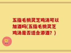 五指毛桃灵芝鸡汤可以加酒吗(五指毛桃灵芝鸡汤是否适合添酒？)