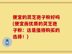 便宜的灵芝孢子粉好吗(便宜而优质的灵芝孢子粉：这是值得购买的选择！)