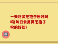 一天吃灵芝孢子粉好吗吗(每日食用灵芝孢子粉的好处)