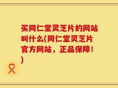 买同仁堂灵芝片的网站叫什么(同仁堂灵芝片官方网站，正品保障！)