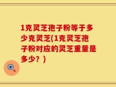 1克灵芝孢子粉等于多少克灵芝(1克灵芝孢子粉对应的灵芝重量是多少？)