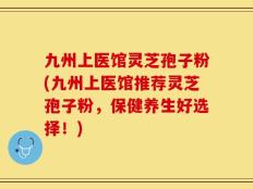 九州上医馆灵芝孢子粉(九州上医馆推荐灵芝孢子粉，保健养生好选择！)