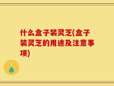 什么盒子装灵芝(盒子装灵芝的用途及注意事项)