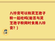 八珍膏可以和灵芝孢子粉一起吃吗(能否与灵芝孢子粉同时食用八珍膏？)