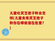 儿童吃灵芝孢子粉会怎样(儿童食用灵芝孢子粉存在哪些潜在危害？)