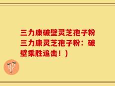 三力康破壁灵芝孢子粉三力康灵芝孢子粉：破壁乘胜追击！)