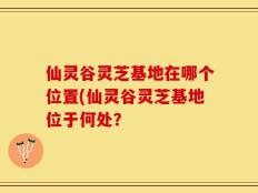 仙灵谷灵芝基地在哪个位置(仙灵谷灵芝基地位于何处？