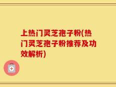 上热门灵芝孢子粉(热门灵芝孢子粉推荐及功效解析)