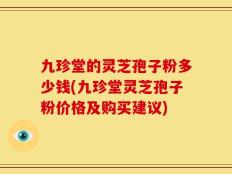 九珍堂的灵芝孢子粉多少钱(九珍堂灵芝孢子粉价格及购买建议)