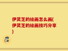 伊灵芝的绘画怎么画(伊灵芝的绘画技巧分享)
