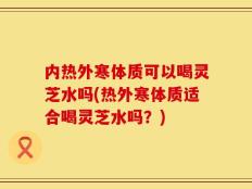 内热外寒体质可以喝灵芝水吗(热外寒体质适合喝灵芝水吗？)