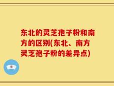 东北的灵芝孢子粉和南方的区别(东北、南方灵芝孢子粉的差异点)