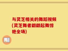 与灵芝相关的舞蹈视频(灵芝舞者翩翩起舞惊艳全场)
