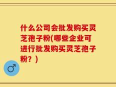什么公司会批发购买灵芝孢子粉(哪些企业可进行批发购买灵芝孢子粉？)
