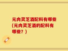 元肉灵芝酒配料有哪些(元肉灵芝酒的配料有哪些？)