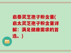 启泰灵芝孢子粉含量(启太灵芝孢子粉含量详解：满足健康需求的首选。)