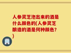 人参灵芝泡出来的酒是什么颜色的(人参灵芝酿造的酒是何种颜色？)