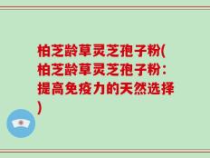 柏芝龄草灵芝孢子粉(柏芝龄草灵芝孢子粉：提高免疫力的天然选择)