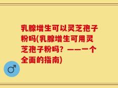 乳腺增生可以灵芝孢子粉吗(乳腺增生可用灵芝孢子粉吗？——一个全面的指南)