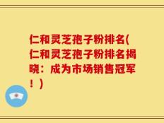 仁和灵芝孢子粉排名(仁和灵芝孢子粉排名揭晓：成为市场销售冠军！)
