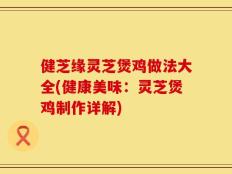 健芝缘灵芝煲鸡做法大全(健康美味：灵芝煲鸡制作详解)