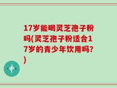 17岁能喝灵芝孢子粉吗(灵芝孢子粉适合17岁的青少年饮用吗？)
