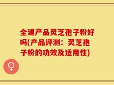 全建产品灵芝孢子粉好吗(产品评测：灵芝孢子粉的功效及适用性)