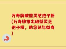 万寿牌破壁灵芝孢子粉(万寿牌推出破壁灵芝孢子粉，助您延年益寿)
