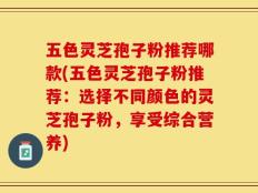 五色灵芝孢子粉推荐哪款(五色灵芝孢子粉推荐：选择不同颜色的灵芝孢子粉，享受综合营养)