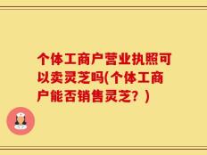 个体工商户营业执照可以卖灵芝吗(个体工商户能否销售灵芝？)