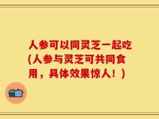 人参可以同灵芝一起吃(人参与灵芝可共同食用，具体效果惊人！)