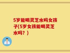 5岁能喝灵芝水吗女孩子(5岁女孩能喝灵芝水吗？)