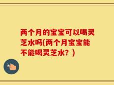 两个月的宝宝可以喝灵芝水吗(两个月宝宝能不能喝灵芝水？)
