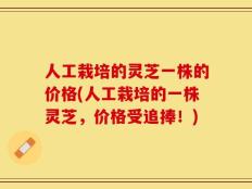 人工栽培的灵芝一株的价格(人工栽培的一株灵芝，价格受追捧！)