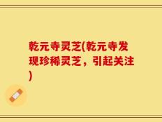 乾元寺灵芝(乾元寺发现珍稀灵芝，引起关注)
