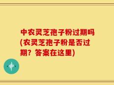 中农灵芝孢子粉过期吗(农灵芝孢子粉是否过期？答案在这里)