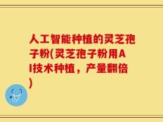 人工智能种植的灵芝孢子粉(灵芝孢子粉用AI技术种植，产量翻倍)