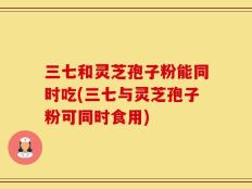 三七和灵芝孢子粉能同时吃(三七与灵芝孢子粉可同时食用)