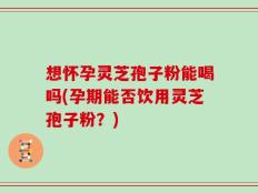想怀孕灵芝孢子粉能喝吗(孕期能否饮用灵芝孢子粉？)