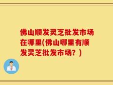 佛山顺发灵芝批发市场在哪里(佛山哪里有顺发灵芝批发市场？)