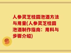 人参灵芝桂圆泡酒方法与用量(人参灵芝桂圆泡酒制作指南：用料与步骤介绍)