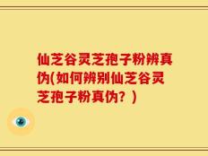 仙芝谷灵芝孢子粉辨真伪(如何辨别仙芝谷灵芝孢子粉真伪？)